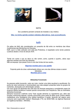 NOTA
Se o problema persistir contacte de imediato o seu médico.
Obs: na minha opinião existem métodos alternativos, mais aconcelhaveis.
kefir
Os grãos de Kefir são considerados um presente de Alá entre os membros das tribos
muçulmanas das Montanhas do Cáucaso.
Kefir, que é o leite cultivado com esta jóia Probiotica, é respeitado como tendo poderes
curativos desde o início do século XVIII.
Tendo em conta o que se deve ou não comer...como, quando e quanto....deixo aqui
algumas receitas que acho de interesse.
Não se esqueça: que passar fome é uma das fontes de boa saúde...
Algumas receitas para o seu apetite
Fazendo parte da crise a alimentação é/deve ser uma das últimas coisas a serem
afectadas.
Receitas para a crise
Alimentos Funcionais
As pessoas estão buscando, cada vez mais, manter uma dieta saudável e equilibrada. Do
ponto de vista nutricional, é recomendado que nela estejam presentes todos os grupos de
nutrientes, alcançado com alimentação variada.
Um novo grupo de alimentos tem sido alvo de diversas pesquisas e considerado capaz de
propiciar efeitos benéficos à saúde quando consumidos com freqüência. São os chamados
alimentos funcionais.
Alimento funcional é definido como "todo aquele alimento ou ingrediente que, além das
funções nutricionais básicas, quando consumido como parte da dieta usual, produz efeitos
metabólicos e/ou fisiológicos e/ou efeitos benéficos à saúde, devendo ser seguro para
consumo sem supervisão médica" (Resolução nº18, de 30/04/1999, da Agência Nacional
de Vigilância Sanitária - ANVISA).
17 de 34Página Chase
25-10-2011http://chanasaude.no.sapo.pt/
 