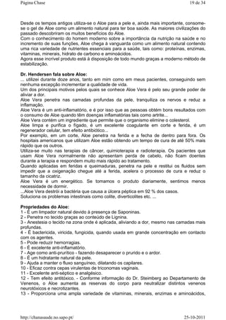 Desde os tempos antigos utiliza-se o Aloe para a pele e, ainda mais importante, consome-
se o gel de Aloe como um alimento natural para ter boa saúde. As maiores civilizações do
passado descobriram os muitos benefícios do Aloe.
Com o conhecimento do homem moderno sobre a importância da nutrição na saúde e no
incremento de suas funções, Aloe chega à vanguarda como um alimento natural contendo
uma rica variedade de nutrientes essenciais para a saúde, tais como: proteínas, enzimas,
vitaminas, minerais, hidrato de carbono e aminoácidos.
Agora esse incrível produto está à disposição de todo mundo graças a moderno método de
estabilização.
Dr. Hendersen fala sobre Aloe:
... utilizei durante doze anos, tanto em mim como em meus pacientes, conseguindo sem
nenhuma excepção incrementar a qualidade de vida.
Um dos principais motivos pelos quais se conhece Aloe Vera é pelo seu grande poder de
aliviar a dor.
Aloe Vera penetra nas camadas profundas da pele, tranquiliza os nervos e reduz a
inflamação.
Aloe Vera é um anti-inflamatório, e é por isso que as pessoas obtém bons resultados com
o consumo de Aloe quando têm doenças inflamatórias tais como artrite...
Aloe Vera contém um ingrediente que permite que o organismo elimine o colesterol.
Aloe limpa e purifica o fígado, é um excelente coagulante em corte e ferida, é um
regenerador celular, tem efeito antibiótico...
Por exemplo, em um corte, Aloe penetra na ferida e a fecha de dentro para fora. Os
hospitais americanos que utilizam Aloe estão obtendo um tempo de cura de até 50% mais
rápido que os outros.
Utiliza-se muito nas terapias de câncer, quimioterapia e radioterapia. Os pacientes que
usam Aloe Vera normalmente não apresentam perda de cabelo, não ficam doentes
durante a terapia e respondem muito mais rápido ao tratamento.
Quando aplicadas em feridas e queimaduras, penetra na pele e restitui os fluidos sem
impedir que a oxigenação chegue até a ferida, acelera o processo de cura e reduz o
tamanho da cicatriz.
Aloe Vera é um energético. Se tomamos o produto diariamente, sentimos menos
necessidade de dormir.
...Aloe Vera destrói a bactéria que causa a úlcera péptica em 92 % dos casos.
Soluciona os problemas intestinais como colite, diverticolites etc. ...
Propriedades do Aloe:
1 - É um limpador natural devido à presença de Saponinas.
2 - Penetra no tecido graças ao conteúdo de Lignina.
3 - Anestesia o tecido na zona onde é aplicada, aliviando a dor, mesmo nas camadas mais
profundas.
4 - É bactericida, viricida, fungicida, quando usada em grande concentração em contacto
com os agentes.
5 - Pode reduzir hemorragias.
6 - É excelente anti-inflamatório.
7 - Age como anti-prurítico - fazendo desaparecer o prurido e o ardor.
8 - É um hidratante natural da pele.
9 - Ajuda a manter o fluxo sanguíneo, dilatando os capilares.
10 - Eficaz contra cepas virulentas de triconomas vaginais.
11 - Excelente anti-séptico e analgésico.
12 - Tem efeito antitóxico. - Conforme informação do Dr. Steimberg ao Departamento de
Venenos, o Aloe aumenta as reservas do corpo para neutralizar distintos venenos
neurotóxicos e necrotizantes.
13 - Proporciona uma ampla variedade de vitaminas, minerais, enzimas e aminoácidos,
19 de 34Página Chase
25-10-2011http://chanasaude.no.sapo.pt/
 