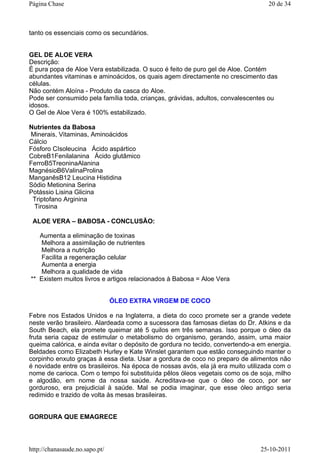 tanto os essenciais como os secundários.
GEL DE ALOE VERA
Descrição:
É pura popa de Aloe Vera estabilizada. O suco é feito de puro gel de Aloe. Contém
abundantes vitaminas e aminoácidos, os quais agem directamente no crescimento das
células.
Não contém Aloína - Produto da casca do Aloe.
Pode ser consumido pela família toda, crianças, grávidas, adultos, convalescentes ou
idosos.
O Gel de Aloe Vera é 100% estabilizado.
Nutrientes da Babosa
Minerais, Vitaminas, Aminoácidos
Cálcio
Fósforo CIsoleucina Ácido aspártico
CobreB1Fenilalanina Ácido glutâmico
FerroB5TreoninaAlanina
MagnésioB6ValinaProlina
ManganêsB12 Leucina Histidina
Sódio Metionina Serina
Potássio Lisina Glicina
Triptofano Arginina
Tirosina
ALOE VERA – BABOSA - CONCLUSÃO:
Aumenta a eliminação de toxinas
Melhora a assimilação de nutrientes
Melhora a nutrição
Facilita a regeneração celular
Aumenta a energia
Melhora a qualidade de vida
** Existem muitos livros e artigos relacionados à Babosa = Aloe Vera
ÓLEO EXTRA VIRGEM DE COCO
Febre nos Estados Unidos e na Inglaterra, a dieta do coco promete ser a grande vedete
neste verão brasileiro. Alardeada como a sucessora das famosas dietas do Dr. Atkins e da
South Beach, ela promete queimar até 5 quilos em três semanas. Isso porque o óleo da
fruta seria capaz de estimular o metabolismo do organismo, gerando, assim, uma maior
queima calórica, e ainda evitar o depósito de gordura no tecido, convertendo-a em energia.
Beldades como Elizabeth Hurley e Kate Winslet garantem que estão conseguindo manter o
corpinho enxuto graças à essa dieta. Usar a gordura de coco no preparo de alimentos não
é novidade entre os brasileiros. Na época de nossas avós, ela já era muito utilizada com o
nome de carioca. Com o tempo foi substituída pêlos óleos vegetais como os de soja, milho
e algodão, em nome da nossa saúde. Acreditava-se que o óleo de coco, por ser
gorduroso, era prejudicial à saúde. Mal se podia imaginar, que esse óleo antigo seria
redimido e trazido de volta às mesas brasileiras.
GORDURA QUE EMAGRECE
20 de 34Página Chase
25-10-2011http://chanasaude.no.sapo.pt/
 