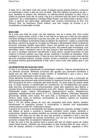 A dieta, em si, não difere muito das outras. A pessoa precisa apenas diminuir o consumo
de carboidrato e incluir o óleo de coco na dieta. "São três colheres da gordura ao dia —
pura, derretida no preparo dos alimentos, no café-da-manhã (passada no pão). Fica a
critério do paciente como ele vai usá-la, mas já é o suficiente para ele sentir os efeitos no
organismo", diz o cardiologista e nutrólogo Sérgio Puppin, que está prestes a lançar o livro
Coco, a gordura que salva-vidas, estimulado pelo sucesso internacional do livro The
Coconuí Diet, da americana Cherie Calbom, que nem chegou às livrarias e já é
considerado um best-seller mundial.
MAIS UMA
Se é mais uma dieta da moda, nós não sabemos. Isso só o tempo dirá. Com muitos
adeptos e outros tantos críticos, o fato é que hoje já se sabe que o óleo de coco possui
inúmeras vantagens nutricionais e que seu uso pode, sim, fazer bem à saúde."Ele melhora
o sistema imunológico aumentando todas as defesas do organismo", explica a nutricionista
Bia Rique, membro da equipe do cirurgião Ivo Pitanguy e representante oficial no Brasil da
American Overseas Dietetic Asso-ciation. Quem usa garante que seus benefícios são
recompensadores. Além de auxiliar na perda de peso, tem potente ação imunológica, cura
dermatites, reduz o colesterol e por aí vai. Isso porque o óleo extravirgem é retirado a frio
do coco e consegue reproduzir naturalmente o ácido láurico, aquele encontrado no leite
materno (o famoso colostro, que mata vermes, bactérias e combate as infecções). Outra
vantagem é o seu armazenamento. O óleo de coco não fica rançoso e pode durar até três
anos em condições estáveis. Insípido, inodoro, incolor e resistente à oxidação, um grama
do produto fornece aproximadamente 5 kcal. Isso o torna muito mais prático para o uso
culinário.
OS BENEFÍCIOS DO ÓLEO DE COCO
O coco é um alimento subestimado na alimentação moderna. Trata-se primariamente de
um alimento funcional. Alimentos funcionais são aqueles que promovem benefícios à
saúde que vão além da simples função nutritiva. É exatamente o que o coco e seus
produtos (coco desidratado e óleo de coco) são.
Como alimentos funcionais, eles provêem energia e matéria-prima para a construção de
ácidos graxos que possuem ação antimicrobiana no organismo humano. Aproximadamente
50% da gordura do coco é composta pelo ácido láurico, um ácido graxo de cadeia média
que, no corpo humano, é transformado em monolaurina, um monoglicerídeo que possui
ação anti-viral, anti-bacteriana e anti-protozoária, usado pelo organismo para destruir a
camada lipídica de vários microorganismos como HIV, herpes, citomegalovirus, influenza,
Helicobacter pzylori, Listeria monocytogenes, Staphylococcus aureus, Streptococcus
agalactiae, estreptococos dos grupos A, F e G, Cândida albicans, Chlamydia, Neisseria
ghonorreae, Giárdia, entre outros. Por outro lado, a monolaurina parece não exercer
nenhum efeito sobre as bactérias colonizadoras do intestino, apenas em bactérias
potencialmente patogênicas.
Seis a 7% dos ácidos graxos do coco são compostos pelo ácido cáprico, também
transformado no organismo humano, a monocaprina, e também com propriedades
antimicrobianas contra HIV, Chlamydia e herpes.
A gordura do coco leva à normalização dos lipídeos (gorduras) corporais, protege o fígado
dos efeitos do álcool e aumenta a resposta imunitária contra fungos, bactérias e
protozoários; também se mostrou benéfica no combate aos fatores de risco para doenças
cardíacas. Uma dieta rica em óleo de coco não aumenta o colesterol e nem o risco de
mortalidade ou morbidade por doença coronariana, uma vez que, tem a propriedade de
aumentar a fração HDL do colesterol ("colesterol bom").
O óleo do coco é livre de gordura trans e possui alto teor de ácidos graxos de cadeia
média (ácido láurico), idênticos aos encontrados no leite humano.Além do mais, reduz o
risco de doença cardíaca e coronariana, reduz o risco de câncer, regulariza o ritmo
21 de 34Página Chase
25-10-2011http://chanasaude.no.sapo.pt/
 