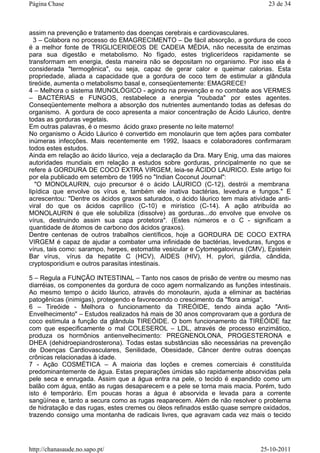 assim na prevenção e tratamento das doenças cerebrais e cardiovasculares.
3 – Colabora no processo do EMAGRECIMENTO – De fácil absorção, a gordura de coco
é a melhor fonte de TRIGLICERIDEOS DE CADEIA MÉDIA, não necessita de enzimas
para sua digestão e metabolismo. No fígado, estes triglicerídeos rapidamente se
transformam em energia, desta maneira não se depositam no organismo. Por isso ela é
considerada "termogênica", ou seja, capaz de gerar calor e queimar calorias. Esta
propriedade, aliada a capacidade que a gordura de coco tem de estimular a glândula
tireóide, aumenta o metabolismo basal e, conseqüentemente: EMAGRECE!
4 – Melhora o sistema IMUNOLÓGICO - agindo na prevenção e no combate aos VERMES
– BACTÉRIAS e FUNGOS, restabelece a energia "roubada" por estes agentes.
Conseqüentemente melhora a absorção dos nutrientes aumentando todas as defesas do
organismo. A gordura de coco apresenta a maior concentração de Ácido Láurico, dentre
todas as gorduras vegetais.
Em outras palavras, é o mesmo ácido graxo presente no leite materno!
No organismo o Ácido Láurico é convertido em monolaurin que tem ações para combater
inúmeras infecções. Mais recentemente em 1992, Isaacs e colaboradores confirmaram
todos estes estudos.
Ainda em relação ao ácido láurico, veja a declaração da Dra. Mary Enig, uma das maiores
autoridades mundiais em relação a estudos sobre gorduras, principalmente no que se
refere à GORDURA DE COCO EXTRA VIRGEM, leia-se ÀCIDO LAURICO. Este artigo foi
por ela publicado em setembro de 1995 no "Indian Coconut Journal":
"O MONOLAURIN, cujo precursor é o àcido LÁURICO (C-12), destrói a membrana
lipídica que envolve os vírus e, também ele inativa bactérias, levedura e fungos." E
acrescentou: "Dentre os ácidos graxos saturados, o ácido láurico tem mais atividade anti-
viral do que os ácidos caprílico (C-10) e mirístico (C-14). A ação atribuída ao
MONOLAURIN é que ele solubiliza (dissolve) as gorduras...do envolve que envolve os
vírus, destruindo assim sua capa protetora". (Estes números e o C - significam a
quantidade de átomos de carbono dos ácidos graxos).
Dentre centenas de outros trabalhos científicos, hoje a GORDURA DE COCO EXTRA
VIRGEM é capaz de ajudar a combater uma infinidade de bactérias, leveduras, fungos e
vírus, tais como: sarampo, herpes, estomatite vesicular e Cytomegalovirus (CMV), Epistein
Bar vírus, vírus da hepatite C (HCV), AIDES (HIV), H. pylori, giárdia, cândida,
cryptosporidium e outros parasitas intestinais.
5 – Regula a FUNÇÃO INTESTINAL – Tanto nos casos de prisão de ventre ou mesmo nas
diarréias, os componentes da gordura de coco agem normalizando as funções intestinais.
Ao mesmo tempo o ácido láurico, através do monolaurin, ajuda a eliminar as bactérias
patogênicas (inimigas), protegendo e favorecendo o crescimento da "flora amiga".
6 – Tireóide - Melhora o funcionamento da TIREÓIDE, tendo ainda ação "Anti-
Envelhecimento" – Estudos realizados há mais de 30 anos comprovaram que a gordura de
coco estimula a função da glândula TIREÓIDE. O bom funcionamento da TIREÓIDE faz
com que especificamente o mal COLESEROL – LDL, através de processo enzimático,
produza os hormônios antienvelhecimento: PREGNENOLONA, PROGESTERONA e
DHEA (dehidroepiandrosterona). Todas estas substâncias são necessárias na prevenção
de Doenças Cardiovasculares, Senilidade, Obesidade, Câncer dentre outras doenças
crônicas relacionadas à idade.
7 - Ação COSMÉTICA – A maioria das loções e cremes comerciais é constituída
predominantemente de água. Estas preparações úmidas são rapidamente absorvidas pela
pele seca e enrugada. Assim que a água entra na pele, o tecido é expandido como um
balão com água, então as rugas desaparecem e a pele se torna mais macia. Porém, tudo
isto é temporário. Em poucas horas a água é absorvida e levada para a corrente
sangüínea e, tanto a secura como as rugas reaparecem. Além de não resolver o problema
de hidratação e das rugas, estes cremes ou óleos refinados estão quase sempre oxidados,
trazendo consigo uma montanha de radicais livres, que agravam cada vez mais o tecido
23 de 34Página Chase
25-10-2011http://chanasaude.no.sapo.pt/
 