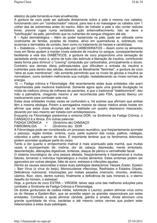 elástico da pele tornando-a mais envelhecida.
A gordura de coco pode ser aplicada diretamente sobre a pele e mesmo nos cabelos,
funcionando com um "condiocinador" natural, para isso é só massagear os cabelos com 1
colher das de sobremesa antes do banho. Além de hidratar a pele e não conter radicais
livres, previne rugas numa verdadeira ação antienvelhecimento. Isto se deve a
"lubrificação" da pele, permitindo que os nutrientes do sangue cheguem até ela.
8 – Ação dermatológica – Além do poder bactericida na pele, pode ser utilizada como
cicatrizante de feridas, picadas de insetos, alívio em queimaduras e, sobretudo nos
eczemas e dermatites de contato, bem como no tratamento do herpes e candidíase.
9 – Diabéticos – Controla a compulsão por CARBOIDRATOS – Assim como os alimentos
ricos em fibras ajudam a manter níveis estáveis de insulina no sangue, conseqüentemente
facilitando a vida dos DIABÉTICOS, a gordura de coco proporciona uma sensação de
saciedade ainda maior e, acima de tudo não estimula a liberação de insulina, contribuindo
desta forma para diminuir o "craving" compulsão por carboidratos, principalmente a doces.
Contrário aos demais óleos poliinsaturados que dificultam a entrada da insulina e
nutrientes para dentro das células, deixando-as literalmente "famintas", a gordura de coco
"abre as suas membranas", não somente permitindo que os níveis de glicose e insulina se
normalizem, como também melhorando sua nutrição, restabelecendo os níveis normais de
energia.
10 –– Fadiga crônica e Fibromialgia -Até recentemente estas duas entidades não eram
reconhecidas pela medicina tradicional. Somente agora após uma grande divulgação na
mídia da melhora clínica de milhares de pacientes, é que o tradicional "stablischment", deu
mão a palmatória, chegando mesmo a ser reconhecida pelo FDA, quando liberou um
medicamento para combater este mal.
Estas duas entidades muitas vezes se confundem e, há autores que afirmam que ambas
têm a mesma etiologia. Porém a esmagadora maioria da classe médica ainda insiste em
afirmar que estas duas afecções são na realidade um quadro depressivo mascarado,
devendo por isso mesmo ser tratada com antidepressivos.
Enquanto na Fibromialgia predomina o sintoma DOR, na Síndrome da Fadiga Crônica, o
CANSAÇO é a tônica. Em outras palavras:
FADIGA CRÔNICA = (Sinônimo de) CANSAÇO
FIBROMIALGIA = (Sinônimo de) DOR
A Fibromilagia pode ser considerada um processo reumático, que freqüentemente acomete
o pescoço, região lombar, ombros, nuca, parte superior das coxas, joelhos, nádegas,
cotovelos e parte superior do tórax. É importante lembrar que os fenômenos dolorosos
podem acometer qualquer parte do corpo.
Tanto a dor quanto o enrijecimento matinal é mais acentuado pela manhã, que muitas
vezes é acompanhado de: insônia, dor de cabeça, depressão, mente embotada,
desorientação, alterações digestivas, tonteiras, ataque de pânico e vermelhidão facial.
O sistema imunológico de uma pessoa afetada, freqüentemente é hipersensível a muitos
fatores, tornando o indivíduo hiperalérgico a muitos alimentos. Estes sintomas podem ser
agravados por outras alergias, falta de sono, estresse e infecções agudas.
Dentre as causas associadas a estas duas patologias destacamos: Herpes Zoster, Epstein
– Barr Virus (o vírus do beijo), Mononucleose infecciosa, Resfriados e Estados Gripais,
Deficiência nutricional, Intoxicações por metais pesados (mercúrio, chumbo, arsênico,
cádmio, flúor, cloro, dentre outros), finalmente a deficiência de sais minerais e, o eterno
desafio do homem, o estresse!
Hoje, a gordura de coco EXTRA – VIRGEM, talvez seja uma das melhores soluções para
combater a Síndrome da Fadiga Crônica e Fibromialgia.
Os ácidos gordurosos de cadeia média, sobretudo o Láurico, podem eliminar vírus como
os do Herpes e Epstein-Barr, que se acredita sejam os grandes responsáveis por estas
entidades. Combate e ajuda eliminar cândida, giárdia e ameba. Ainda eliminam uma
grande quantidade de vírus, bactérias e até mesmo certos vermes que podem estar
relacionados à estas duas patologias.
24 de 34Página Chase
25-10-2011http://chanasaude.no.sapo.pt/
 