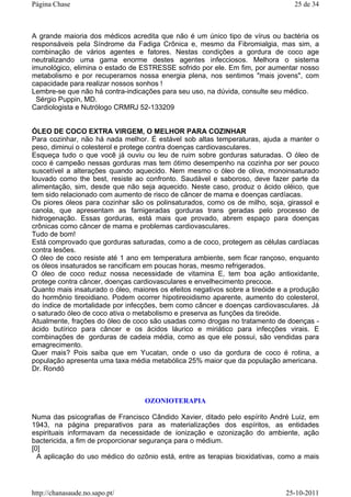 A grande maioria dos médicos acredita que não é um único tipo de vírus ou bactéria os
responsáveis pela Síndrome da Fadiga Crônica e, mesmo da Fibromialgia, mas sim, a
combinação de vários agentes e fatores. Nestas condições a gordura de coco age
neutralizando uma gama enorme destes agentes infecciosos. Melhora o sistema
imunológico, elimina o estado de ESTRESSE sofrido por ele. Em fim, por aumentar nosso
metabolismo e por recuperamos nossa energia plena, nos sentimos "mais jovens", com
capacidade para realizar nossos sonhos !
Lembre-se que não há contra-indicações para seu uso, na dúvida, consulte seu médico.
Sérgio Puppin, MD.
Cardiologista e Nutrólogo CRMRJ 52-133209
ÓLEO DE COCO EXTRA VIRGEM, O MELHOR PARA COZINHAR
Para cozinhar, não há nada melhor. É estável sob altas temperaturas, ajuda a manter o
peso, diminui o colesterol e protege contra doenças cardiovasculares.
Esqueça tudo o que você já ouviu ou leu de ruim sobre gorduras saturadas. O óleo de
coco é campeão nessas gorduras mas tem ótimo desempenho na cozinha por ser pouco
suscetível a alterações quando aquecido. Nem mesmo o óleo de oliva, monoinsaturado
louvado como the best, resiste ao confronto. Saudável e saboroso, deve fazer parte da
alimentação, sim, desde que não seja aquecido. Neste caso, produz o ácido oléico, que
tem sido relacionado com aumento de risco de câncer de mama e doenças cardíacas.
Os piores óleos para cozinhar são os polinsaturados, como os de milho, soja, girassol e
canola, que apresentam as famigeradas gorduras trans geradas pelo processo de
hidrogenação. Essas gorduras, está mais que provado, abrem espaço para doenças
crônicas como câncer de mama e problemas cardiovasculares.
Tudo de bom!
Está comprovado que gorduras saturadas, como a de coco, protegem as células cardíacas
contra lesões.
O óleo de coco resiste até 1 ano em temperatura ambiente, sem ficar rançoso, enquanto
os óleos insaturados se rancificam em poucas horas, mesmo refrigerados.
O óleo de coco reduz nossa necessidade de vitamina E, tem boa ação antioxidante,
protege contra câncer, doenças cardiovasculares e envelhecimento precoce.
Quanto mais insaturado o óleo, maiores os efeitos negativos sobre a tireóide e a produção
do hormônio tireoidiano. Podem ocorrer hipotireoidismo aparente, aumento do colesterol,
do índice de mortalidade por infecções, bem como câncer e doenças cardiovasculares. Já
o saturado óleo de coco ativa o metabolismo e preserva as funções da tireóide.
Atualmente, frações do óleo de coco são usadas como drogas no tratamento de doenças -
ácido butírico para câncer e os ácidos láurico e miriático para infecções virais. E
combinações de gorduras de cadeia média, como as que ele possui, são vendidas para
emagrecimento.
Quer mais? Pois saiba que em Yucatan, onde o uso da gordura de coco é rotina, a
população apresenta uma taxa média metabólica 25% maior que da população americana.
Dr. Rondó
OZONIOTERAPIA
Numa das psicografias de Francisco Cândido Xavier, ditado pelo espírito André Luiz, em
1943, na página preparativos para as materializações dos espíritos, as entidades
espirituais informavam da necessidade de ionização e ozonização do ambiente, ação
bactericida, a fim de proporcionar segurança para o médium.
[0]
A aplicação do uso médico do ozônio está, entre as terapias bioxidativas, como a mais
25 de 34Página Chase
25-10-2011http://chanasaude.no.sapo.pt/
 