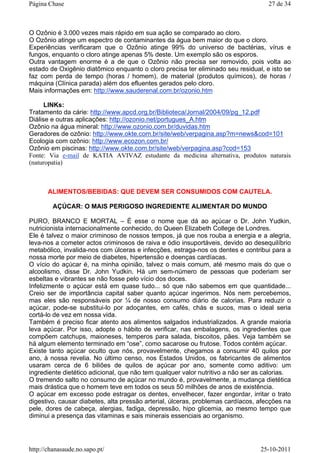 O Ozônio é 3.000 vezes mais rápido em sua ação se comparado ao cloro.
O Ozônio atinge um espectro de contaminantes da água bem maior do que o cloro.
Experiências verificaram que o Ozônio atinge 99% do universo de bactérias, vírus e
fungos, enquanto o cloro atinge apenas 5% deste. Um exemplo são os esporos.
Outra vantagem enorme é a de que o Ozônio não precisa ser removido, pois volta ao
estado de Oxigênio diatômico enquanto o cloro precisa ter eliminado seu residual, e isto se
faz com perda de tempo (horas / homem), de material (produtos químicos), de horas /
máquina (Clínica parada) além dos efluentes gerados pelo cloro.
Mais informações em: http://www.sauderenal.com.br/ozonio.htm
LINKs:
Tratamento da cárie: http://www.apcd.org.br/Biblioteca/Jornal/2004/09/pg_12.pdf
Diálise e outras aplicações: http://ozonio.net/portugues_A.htm
Ozônio na água mineral: http://www.ozonio.com.br/duvidas.htm
Geradores de ozônio: http://www.okte.com.br/site/web/verpagina.asp?m=news&cod=101
Ecologia com ozônio: http://www.ecozon.com.br/
Ozônio em piscinas: http://www.okte.com.br/site/web/verpagina.asp?cod=153
Fonte: Via e-mail de KATIA AVIVAZ estudante da medicina alternativa, produtos naturais
(naturopatia)
ALIMENTOS/BEBIDAS: QUE DEVEM SER CONSUMIDOS COM CAUTELA.
AÇÚCAR: O MAIS PERIGOSO INGREDIENTE ALIMENTAR DO MUNDO
PURO, BRANCO E MORTAL – É esse o nome que dá ao açúcar o Dr. John Yudkin,
nutricionista internacionalmente conhecido, do Queen Elizabeth College de Londres.
Ele é talvez o maior criminoso de nossos tempos, já que nos rouba a energia e a alegria,
leva-nos a cometer actos criminosos de raiva e ódio insuportáveis, devido ao desequilíbrio
metabólico, invalida-nos com úlceras e infecções, estraga-nos os dentes e contribui para a
nossa morte por meio de diabetes, hipertensão e doenças cardíacas.
O vício do açúcar é, na minha opinião, talvez o mais comum, até mesmo mais do que o
alcoolismo, disse Dr. John Yudkin. Há um sem-número de pessoas que poderiam ser
esbeltas e vibrantes se não fosse pelo vício dos doces.
Infelizmente o açúcar está em quase tudo... só que não sabemos em que quantidade...
Creio ser de importância capital saber quanto açúcar ingerimos. Nós nem percebemos,
mas eles são responsáveis por ¼ de nosso consumo diário de calorias. Para reduzir o
açúcar, pode-se substitui-lo por adoçantes, em cafés, chás e sucos, mas o ideal seria
cortá-lo de vez em nossa vida.
Também é preciso ficar atento aos alimentos salgados industrializados. A grande maioria
leva açúcar. Por isso, adopte o hábito de verificar, nas embalagens, os ingredientes que
compõem catchups, maioneses, temperos para salada, biscoitos, pães. Veja também se
há algum elemento terminado em “ose”, como sacarose ou frutose. Todos contém açúcar.
Existe tanto açúcar oculto que nós, provavelmente, chegamos a consumir 40 quilos por
ano, à nossa revelia. No último censo, nos Estados Unidos, os fabricantes de alimentos
usaram cerca de 6 biliões de quilos de açúcar por ano, somente como aditivo: um
ingrediente dietético adicional, que não tem qualquer valor nutritivo a não ser as calorias.
O tremendo salto no consumo de açúcar no mundo é, provavelmente, a mudança dietética
mais drástica que o homem teve em todos os seus 50 milhões de anos de existência.
O açúcar em excesso pode estragar os dentes, envelhecer, fazer engordar, irritar o trato
digestivo, causar diabetes, alta pressão arterial, úlceras, problemas cardíacos, afecções na
pele, dores de cabeça, alergias, fadiga, depressão, hipo glicemia, ao mesmo tempo que
diminui a presença das vitaminas e sais minerais essenciais ao organismo.
27 de 34Página Chase
25-10-2011http://chanasaude.no.sapo.pt/
 