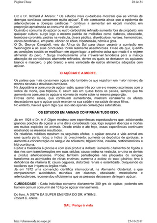 Diz o Dr. Richard A Ahrens: “ Os estudos mais cuidadosos mostram que as vítimas de
doenças cardíacas consomem muito açúcar”. E ele acrescenta ainda que a epidemia de
arteriosclerose e doenças cardíacas “ continua a aumentar em escala mundial, em
proporção aproximada ao consumo de açúcar.”
Quando o consumo do açúcar ou outro carboidrato refinado aumenta fora de propósito, em
qualquer cultura, surge logo o mesmo padrão de moléstias como diabetes, obesidade,
trombose coronária, pedras na vesícula, úlcera péptica, diverticulose, varizes, hemorróidas,
cáries dentárias e, em parte, câncer do cólon, hipertensão, hérnia e gota.
O Dr. George Campbell, veio da África do Sul para depor perante a comissão em
Washington e as suas conclusões foram realmente assombrosas. Disse ele que, quando
as condições sociais se modificam em algum lugar, a primeira coisa que muda é o regime
alimentar do povo. “ Surge imediatamente uma irreversível tendência para a maciça
absorção de carboidratos altamente refinados, dentre os quais se destacam os açúcares
branco e mascavo, o pão branco e uma variedade de outros alimentos adoçados com
açúcar.
O AÇÚCAR E A MORTE.
Os países que mais consomem açúcar são também os que registram um maior número de
mortes devidas a moléstias cardíacas.
Na Jugoslávia o consumo de açúcar subiu quase três por um e o mesmo aconteceu com o
índice de morte, que triplicou. E assim são em quase todos os países, sempre que há
aumento no consumo de açúcar o número de morte sobe na mesma proporção.
Provas como essas, que continuam aumentando, mostram certamente os efeitos
devastadores que o açúcar pode exercer na sua saúde e na saúde de seus filhos.
No entanto, haverá quem diga que isso são apenas correlações estatísticas.
OS ESTUDOS EM ANIMAIS CONFIRMAM TUDO ISSO.
Já em 1924 o Dr. A A Gigon mostrou com experiências espectaculares que, adicionando
grandes porções de açúcar a uma dieta considerada boa, logo surgiam doenças e mortes
em muitas espécies de animais. Desde então e até hoje, essas experiências continuam
mostrando os mesmos resultados.
Os relatórios médicos mostram os seguintes efeitos: o açúcar encurta a vida animal em
uma quarta parte; reduz o índice de crescimento; aumenta os depósitos de gorduras; e
aumenta a concentração no sangue de colesterol, triglicerídios, insulina, corticosteróides e
hidrocortisona.
Reduz a tolerância à glicose e com isso produz a diabete; aumenta o tamanho do fígado e
dos rins com transformações em suas células; causa pedra na vesícula, arruína os dentes
e produz arteriosclerose. Produz também perturbações nas plaquetas do sangue;
transforma as actividades de várias enzimas; aumenta a acidez do suco gástrico; leva à
deficiência de vitamina B; causa cegueira, distúrbios renais e esterilidade, bloqueando os
capilares que irrigam os órgãos vitais.
Já em 1972 uma convenção científica internacional, na Alemanha Ocidental, a que
compareceram autoridades mundiais em diabetes, obesidade, metabolismo e
arteriosclerose, recomendou oficialmente que as pessoas deixassem de ingerir açúcar.
CURIOSIDADE : Cada indivíduo consome diariamente 300 grs de açúcar, podendo um
homem comum consumir até 10 kg de açúcar mensalmente.
Do livro. A DIETA DA SUPER ENERGIA DO DR. ATKINS.
Robert C. Atkins.
SAL: Perigo à vista
28 de 34Página Chase
25-10-2011http://chanasaude.no.sapo.pt/
 