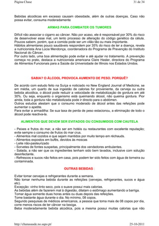 Bebidas alcoólicas em excesso causam obesidade, além de outras doenças. Caso não
possa evitar, consuma moderadamente
ARMAS PARA COMBATER OS TUMORES
Difícil não associar o cigarro ao câncer. Não por acaso, ele é responsável por 30% do risco
de desenvolver esse mal, um lento processo de alteração do código genético da célula.
Poucos sabem, porém, que a comida pode ser um vilão tão ou mais importante.
Hábitos alimentares pouco saudáveis respondem por 35% do risco de ter a doença, revela
a nutricionista Ana Lúcia Mendonça, coordenadora do Programa de Prevenção do Instituto
Nacional do Câncer.
Por outro lado, uma boa alimentação pode evitar e até ajudar no tratamento. A prevenção
começa no prato, destaca a nutricionista americana Clare Hasler, directora do Programa
de Alimentos Funcionais para a Saúde da Universidade de IIlinois nos Estados Unidos.
SABIA? O ÁLCOOL PROVOCA AUMENTO DE PESO. PORQUÊ?
De acordo com estudo feito na Suíça e noticiado no New England Journal of Medicine, se
em média, um quarto de sua ingestão de calorias for proveniente, da cerveja ou outra
bebida alcoólica, o álcool pode reduzir a velocidade de metabolização de gordura em até
30%. Ou seja, enquanto o organismo está queimando álcool, não queima gordura. Pior
ainda, toda a gordura não metabolizada pode ir directo para o abdómen.
Outros estudos atestam que o consumo moderado de álcool antes das refeições pode
aumentar o apetite.
Para evitar a armadilha: Se sua taxa de perda de peso estacionou, a eliminação de todo o
álcool pode reactiva-la.
ALIMENTOS QUE DEVEM SER EVITADOS OU CONSUMIDOS COM CAUTELA
- Peixes e frutos do mar, a não ser em hotéis ou restaurantes com excelente reputação;
evite sempre o consumo de frutos do mar crus.
- Alimentos mal cozidos e que sejam mantidos por muito tempo em réchauds.
- Alimentos expostos em bufês, devidos às moscas
- Leite não-pasteurizado
- Sorvetes de fontes suspeitas, principalmente dos vendedores ambulantes.
- Salada, a não ser que os ingredientes tenham sido bem lavados, inclusive com solução
desinfectante.
- Refrescos e sucos não feitos em casa, pois podem ter sido feitos com água de torneira ou
contaminada.
OUTRAS BEBIDAS :
Evitar tomar cervejas e refrigerantes durante a semana.
Não tomar nenhuma bebida durante as refeições (cervejas, refrigerantes, sucos e água
etc).
Excepção: vinho tinto seco, pois o suave possui mais calorias.
As bebidas além de fazerem mal à digestão, dilatam o estômago aumentando a barriga.
Tomar água somente duas horas antes ou duas depois das refeições.
Tome bastante água durante o dia. No mínimo, 08 copos.
Segundo pesquisas de médicos americanos, a pessoa que toma mais de 08 copos por dia,
corre menos riscos de ter câncer na bexiga.
Beba moderadamente bebida alcoólica, pois a mesma possui muitas calorias que não
31 de 34Página Chase
25-10-2011http://chanasaude.no.sapo.pt/
 