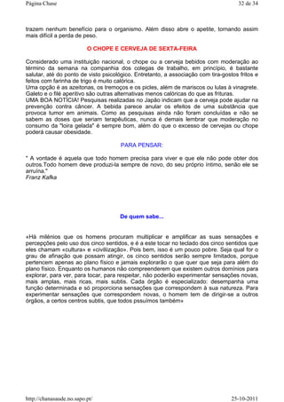 trazem nenhum benefício para o organismo. Além disso abre o apetite, tornando assim
mais difícil a perda de peso.
O CHOPE E CERVEJA DE SEXTA-FEIRA
Considerado uma instituição nacional, o chope ou a cerveja bebidos com moderação ao
término da semana na companhia dos colegas de trabalho, em princípio, é bastante
salutar, até do ponto de visto psicológico. Entretanto, a associação com tira-gostos fritos e
feitos com farinha de trigo é muito calórica.
Uma opção é as azeitonas, os tremoços e os picles, além de mariscos ou lulas à vinagrete.
Galeto e o filé aperitivo são outras alternativas menos calóricas do que as frituras.
UMA BOA NOTÍCIA! Pesquisas realizadas no Japão indicam que a cerveja pode ajudar na
prevenção contra câncer. A bebida parece anular os efeitos de uma substância que
provoca tumor em animais. Como as pesquisas ainda não foram concluídas e não se
sabem as doses que seriam terapêuticas, nunca é demais lembrar que moderação no
consumo da "loira gelada" é sempre bom, além do que o excesso de cervejas ou chope
poderá causar obesidade.
PARA PENSAR:
" A vontade é aquela que todo homem precisa para viver e que ele não pode obter dos
outros.Todo homem deve produzi-la sempre de novo, do seu próprio íntimo, senão ele se
arruína."
Franz Kafka
De quem sabe...
«Há milénios que os homens procuram multiplicar e amplificar as suas sensações e
percepções pelo uso dos cinco sentidos, e é a este tocar no teclado dos cinco sentidos que
eles chamam «cultura» e «civiliização». Pois bem, isso é um pouco pobre. Seja qual for o
grau de afinação que possam atingir, os cinco sentidos serão sempre limitados, porque
pertencem apenas ao plano físico e jamais explorarão o que quer que seja para além do
plano físico. Enquanto os humanos não compreenderem que existem outros domínios para
explorar, para ver, para tocar, para respeitar, não poderão experimentar sensações novas,
mais amplas, mais ricas, mais subtis. Cada órgão é especializado: desempanha uma
função determinada e só proporciona sensações que correspondem à sua natureza. Para
experimentar sensações que correspondem novas, o homem tem de dirigir-se a outros
órgãos, a certos centros subtis, que todos pssuímos também»
32 de 34Página Chase
25-10-2011http://chanasaude.no.sapo.pt/
 