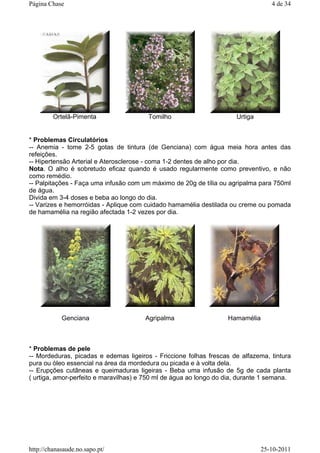 * Problemas Circulatórios
-- Anemia - tome 2-5 gotas de tintura (de Genciana) com água meia hora antes das
refeições.
-- Hipertensão Arterial e Aterosclerose - coma 1-2 dentes de alho por dia.
Nota. O alho é sobretudo eficaz quando é usado regularmente como preventivo, e não
como remédio.
-- Palpitações - Faça uma infusão com um máximo de 20g de tília ou agripalma para 750ml
de água.
Divida em 3-4 doses e beba ao longo do dia.
-- Varizes e hemorróidas - Aplique com cuidado hamamélia destilada ou creme ou pomada
de hamamélia na região afectada 1-2 vezes por dia.
* Problemas de pele
-- Mordeduras, picadas e edemas ligeiros - Friccione folhas frescas de alfazema, tintura
pura ou óleo essencial na área da mordedura ou picada e à volta dela.
-- Erupções cutâneas e queimaduras ligeiras - Beba uma infusão de 5g de cada planta
( urtiga, amor-perfeito e maravilhas) e 750 ml de água ao longo do dia, durante 1 semana.
Ortelã-Pimenta Tomilho Urtiga
Genciana Agripalma Hamamélia
4 de 34Página Chase
25-10-2011http://chanasaude.no.sapo.pt/
 