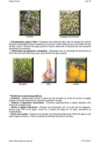 -- Constipações, gripe e febre - Esmague meio dente de alho, rale um pedaço do mesmo
tamanho de gengibre fresco e esprema o sumo de 1 limão. Misture com uma colher de chá
de Mel. Junte 1 chávena de água quente e mecha. Beba até 3 chávenas por dia enquanto
persistirem os sintomas.
-- Inflamações de garganta e amigalites - Gargareje com um decocção de tamarinho ou
20 ml de sumo de limão quer puro, quer diluído em água quente.
* Problemas musculoesqueléticos
-- Entorses - Aplique pelo menos 3 vezes por dia pomada ou creme de arnica na região
lesada e massaje suavemente, fazendo-a penetrar na pele.
-- Cãibras e espasmos musculares - Friccione vigorosamente a região afectada com
tintura de noveleiro pura.
-- Dores e rigidez articulares - Prepare uma decocção com 10 g de raiz de salgueiro-
branco para 750 ml de água. Tome em 3 doses ao longo de 1-2 dias, consoante as
necessidades.
-- Dores nas costas - Prepare uma infusão com 25g de tomilho para 750ml de água e coe
para a água do banho. Tome um banho de imersão durante 20 minutos.
Tomilho Margaça-das-Boticas
Gengibre Alho Limão
8 de 34Página Chase
25-10-2011http://chanasaude.no.sapo.pt/
 