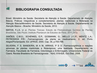 BIBLIOGRAFIA CONSULTADA
Brasil. Ministério da Saúde. Secretaria de Atenção à Saúde. Departameto de Atenção
Báscia. Práticas integrativas e complementares; plantas medicinais e fitoterapia na
Atenção Báscia/Ministério da Saúde. Secretaria de Atenção à Saúde. Departamento de
Atenção Básica – Brasília: Ministério da Saúde, 2012.
MATOS, F.J.A. et al. Plantas Tóxicas: Estudo de Fitotoxicologia Química de Plantas
Brasileiras. São Paulo: Instituto Plantarum de Estudos da Flora, 2011,247p.
SIMÕES, C.M.O.; SCHENKEL E.P.; GOSMANN, G.; MELLO J.C.P.; MENTZ L.A.;
PETROWICK P.R.: Farmacognosia: da planta ao medicamento. 2. ed. Porto
Alegre/Florianópolis: Ed. UFRGS, 2000. Cap. 35, p:755-788.
SILVEIRA, F S. BANDEIRA, M A M, ARRAIS, P S D. Farmacovigilância e reações
adversas às plantas medicinais e fitoterápicos: uma realidade. Departamento de
Farmácia, Faculdade de Farmácia, Odontologia e Enfermagem, Universidade Federal do
Ceará, Revista Brasileira de Farmacognosia . 18(4): 618-626, Out./Dez. 2008.
 