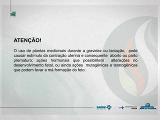 ATENÇÃO!
O uso de plantas medicinais durante a gravidez ou lactação, pode
causar estímulo da contração uterina e consequente aborto ou parto
prematuro; ações hormonais que possibilitem alterações no
desenvolvimento fetal, ou ainda ações mutagênicas e teratogênicas
que podem levar a má formação do feto.
 