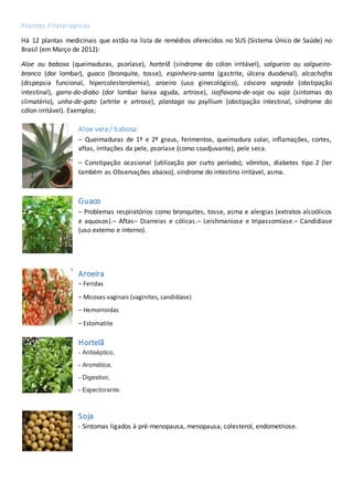 Plantas Fitoterápicas
Há 12 plantas medicinais que estão na lista de remédios oferecidos no SUS (Sistema Único de Saúde) no
Brasil (em Março de 2012):
Aloe ou babosa (queimaduras, psoríase), hortelã (síndrome do cólon irritável), salgueiro ou salgueiro-
branco (dor lombar), guaco (bronquite, tosse), espinheira-santa (gastrite, úlcera duodenal), alcachofra
(dispepsia funcional, hipercolesterolemia), aroeira (uso ginecológico), cáscara sagrada (obstipação
intestinal), garra-do-diabo (dor lombar baixa aguda, artrose), isoflavona-de-soja ou soja (sintomas do
climatério), unha-de-gato (artrite e artrose), plantago ou psyllium (obstipação intestinal, síndrome do
cólon irritável). Exemplos:
Aloe vera / babosa:
– Queimaduras de 1º e 2º graus, ferimentos, queimadura solar, inflamações, cortes,
aftas, irritações da pele, psoríase (como coadjuvante), pele seca.
– Constipação ocasional (utilização por curto período), vômitos, diabetes tipo 2 (ler
também as Observações abaixo), síndrome do intestino irritável, asma.
Guaco
– Problemas respiratórios como bronquites, tosse, asma e alergias (extratos alcoólicos
e aquosos).– Aftas– Diarreias e cólicas.– Leishmaniose e tripassomíase.– Candidíase
(uso externo e interno).
Aroeira
– Feridas
– Micoses vaginais (vaginites, candidíase)
– Hemorroidas
– Estomatite
Hortelã
- Antiséptico,
- Aromática,
- Digestivo,
- Expectorante.
Soja
- Sintomas ligados à pré-menopausa, menopausa, colesterol, endometriose.
 