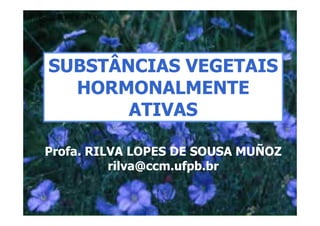 SUBSTÂNCIAS VEGETAIS
  HORMONALMENTE
       ATIVAS

Profa. RILVA LOPES DE SOUSA MUÑOZ
          rilva@ccm.ufpb.br
 