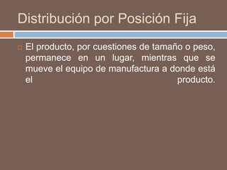 Distribución por Posición Fija
 El producto, por cuestiones de tamaño o peso,
permanece en un lugar, mientras que se
mueve el equipo de manufactura a donde está
el producto.
 