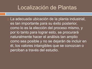 Localización de Plantas
 La adecuada ubicación de la planta industrial,
es tan importante para su éxito posterior,
como lo es la elección del proceso mismo, y
por lo tanto para lograr esto, se procurará
naturalmente hacer el análisis tan amplio
como sea posible y no se dejarán de incluir en
él, los valores intangibles que se conozcan o
perciban a través del estudio.
 