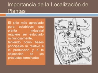 Importancia de la Localización de
Plantas
El sitio más apropiado
para establecer una
planta industrial
requiere ser estudiado
minuciosamente,
teniendo como bases
principales lo relativo a
la producción y a la
colocación de los
productos terminados
 
