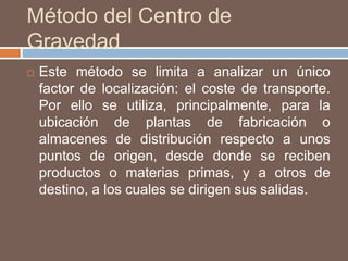 Método del Centro de
Gravedad
 Este método se limita a analizar un único
factor de localización: el coste de transporte.
Por ello se utiliza, principalmente, para la
ubicación de plantas de fabricación o
almacenes de distribución respecto a unos
puntos de origen, desde donde se reciben
productos o materias primas, y a otros de
destino, a los cuales se dirigen sus salidas.
 
