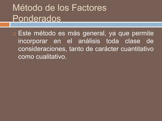 Método de los Factores
Ponderados
 Este método es más general, ya que permite
incorporar en el análisis toda clase de
consideraciones, tanto de carácter cuantitativo
como cualitativo.
 