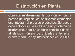 Distribución en Planta
 Consiste en determinar la posición, en cierta
porción del espacio, de los diversos elementos
que integran el proceso productivo. Se puede
decir entonces que se trata de un problema de
localización, pero es un poco complejo debido
al elevado número de unidades a tener en
cuenta y porque hay interacciones entre ellas.
 