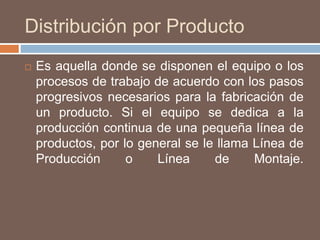 Distribución por Producto
 Es aquella donde se disponen el equipo o los
procesos de trabajo de acuerdo con los pasos
progresivos necesarios para la fabricación de
un producto. Si el equipo se dedica a la
producción continua de una pequeña línea de
productos, por lo general se le llama Línea de
Producción o Línea de Montaje.
 