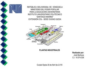 REPÚBLICA BOLIVARIANA DE VENEZUELA
MINISTERIO DEL PODER POPULAR
PARA LA EDUCACIÓN UNIVERSITARIA
INSTITUTO UNIVERSITARIO POLITÉCNICO
“SANTIAGO MARIÑO”
EXTENSIÓN COL - SEDE CIUDAD OJEDA
PLANTAS INDUSTRIALES
Realizado por:
José Barboza
C.I. 19.574.538
Ciudad Ojeda 30 de Abril de 2.016
 