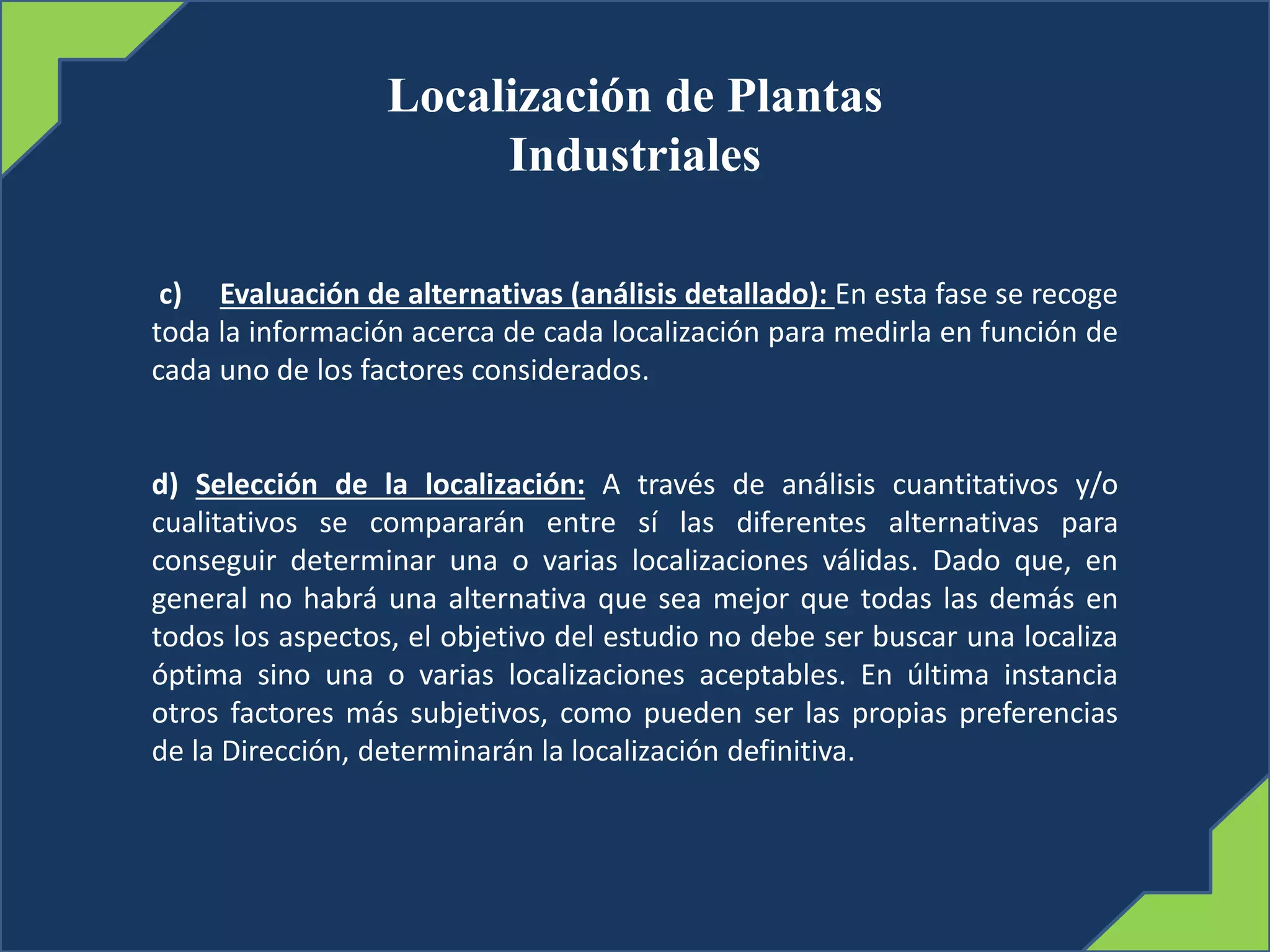 Localización de Plantas
Industriales
c) Evaluación de alternativas (análisis detallado): En esta fase se recoge
toda la información acerca de cada localización para medirla en función de
cada uno de los factores considerados.
d) Selección de la localización: A través de análisis cuantitativos y/o
cualitativos se compararán entre sí las diferentes alternativas para
conseguir determinar una o varias localizaciones válidas. Dado que, en
general no habrá una alternativa que sea mejor que todas las demás en
todos los aspectos, el objetivo del estudio no debe ser buscar una localiza
óptima sino una o varias localizaciones aceptables. En última instancia
otros factores más subjetivos, como pueden ser las propias preferencias
de la Dirección, determinarán la localización definitiva.
 