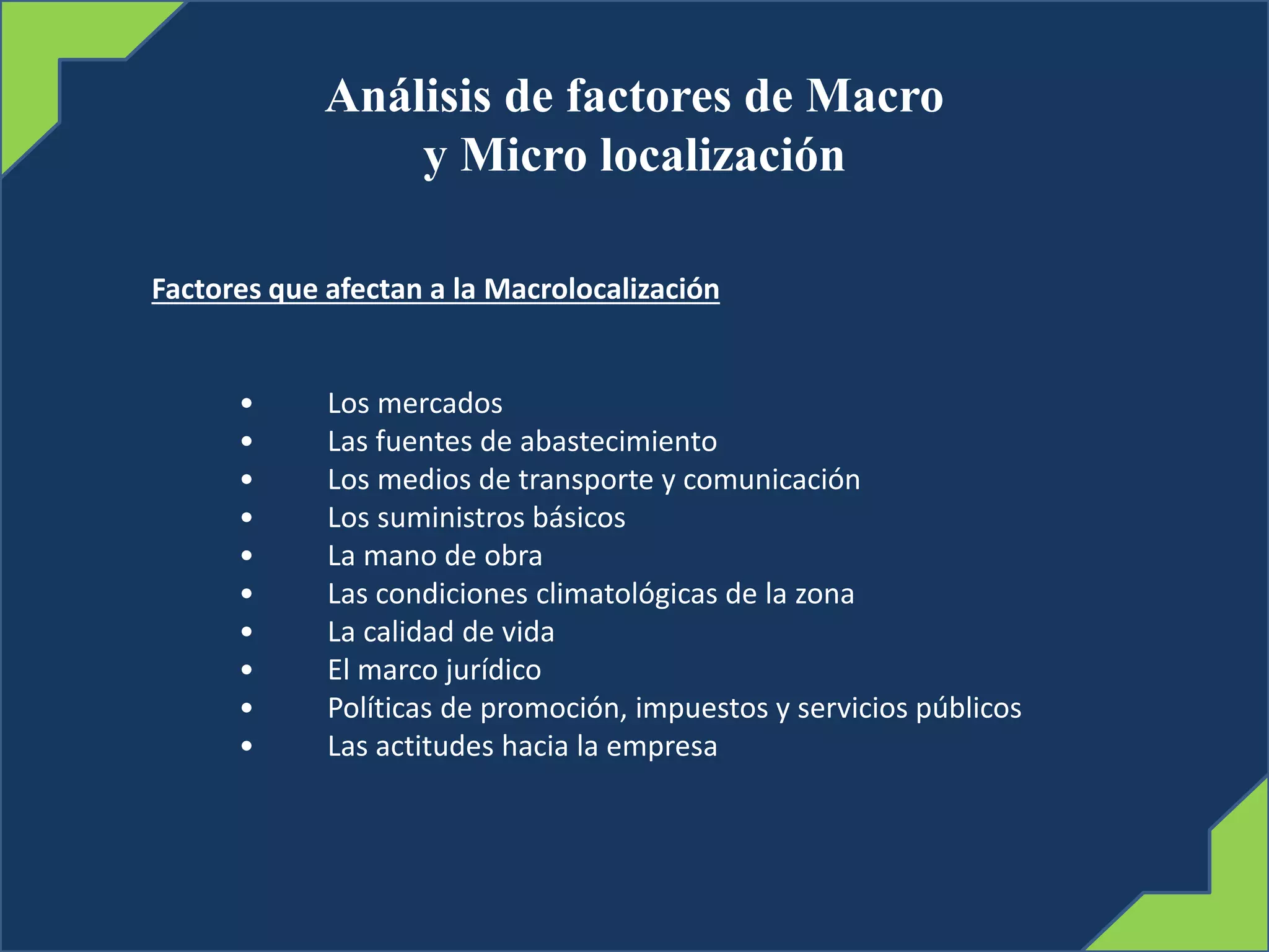 Análisis de factores de Macro
y Micro localización
Factores que afectan a la Macrolocalización
• Los mercados
• Las fuentes de abastecimiento
• Los medios de transporte y comunicación
• Los suministros básicos
• La mano de obra
• Las condiciones climatológicas de la zona
• La calidad de vida
• El marco jurídico
• Políticas de promoción, impuestos y servicios públicos
• Las actitudes hacia la empresa
 
