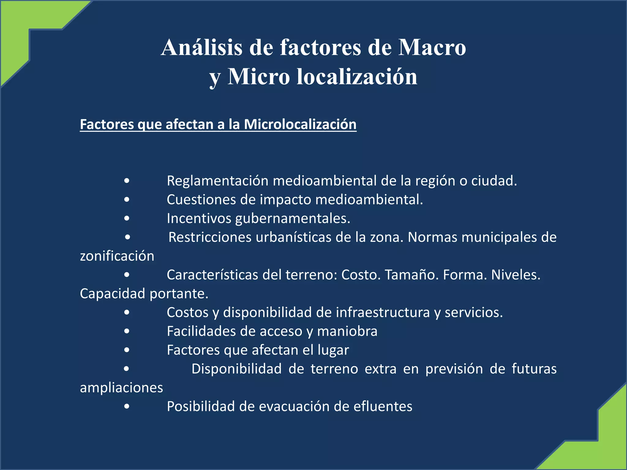 Análisis de factores de Macro
y Micro localización
Factores que afectan a la Microlocalización
• Reglamentación medioambiental de la región o ciudad.
• Cuestiones de impacto medioambiental.
• Incentivos gubernamentales.
• Restricciones urbanísticas de la zona. Normas municipales de
zonificación
• Características del terreno: Costo. Tamaño. Forma. Niveles.
Capacidad portante.
• Costos y disponibilidad de infraestructura y servicios.
• Facilidades de acceso y maniobra
• Factores que afectan el lugar
• Disponibilidad de terreno extra en previsión de futuras
ampliaciones
• Posibilidad de evacuación de efluentes
 