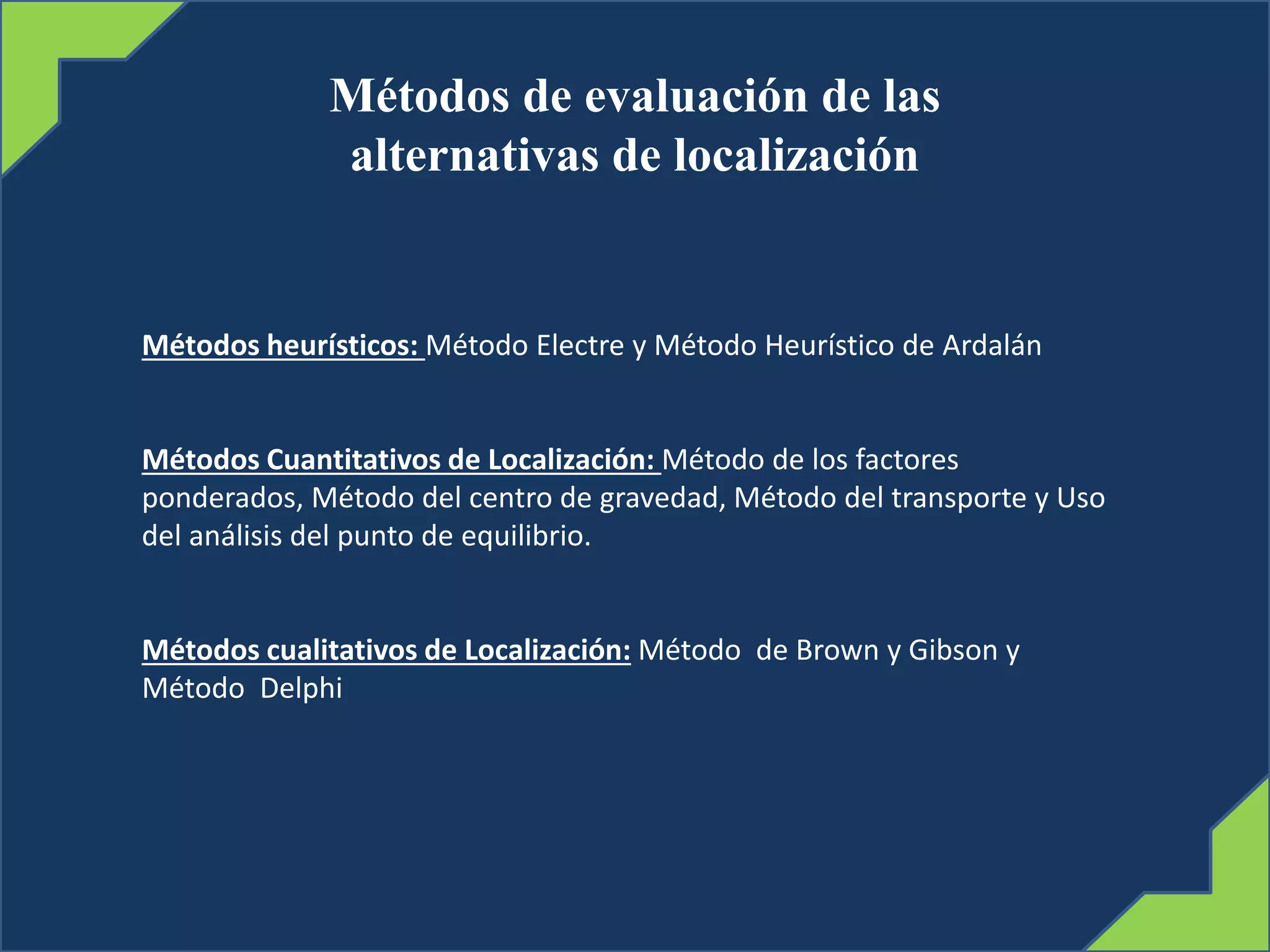Métodos de evaluación de las
alternativas de localización
Métodos heurísticos: Método Electre y Método Heurístico de Ardalán
Métodos Cuantitativos de Localización: Método de los factores
ponderados, Método del centro de gravedad, Método del transporte y Uso
del análisis del punto de equilibrio.
Métodos cualitativos de Localización: Método de Brown y Gibson y
Método Delphi
 