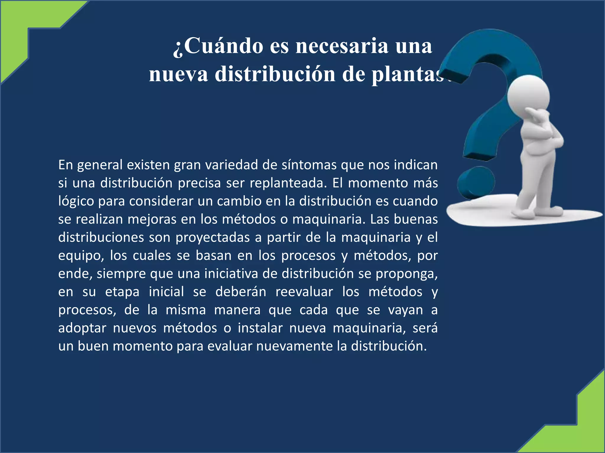 ¿Cuándo es necesaria una
nueva distribución de plantas?
En general existen gran variedad de síntomas que nos indican
si una distribución precisa ser replanteada. El momento más
lógico para considerar un cambio en la distribución es cuando
se realizan mejoras en los métodos o maquinaria. Las buenas
distribuciones son proyectadas a partir de la maquinaria y el
equipo, los cuales se basan en los procesos y métodos, por
ende, siempre que una iniciativa de distribución se proponga,
en su etapa inicial se deberán reevaluar los métodos y
procesos, de la misma manera que cada que se vayan a
adoptar nuevos métodos o instalar nueva maquinaria, será
un buen momento para evaluar nuevamente la distribución.
 