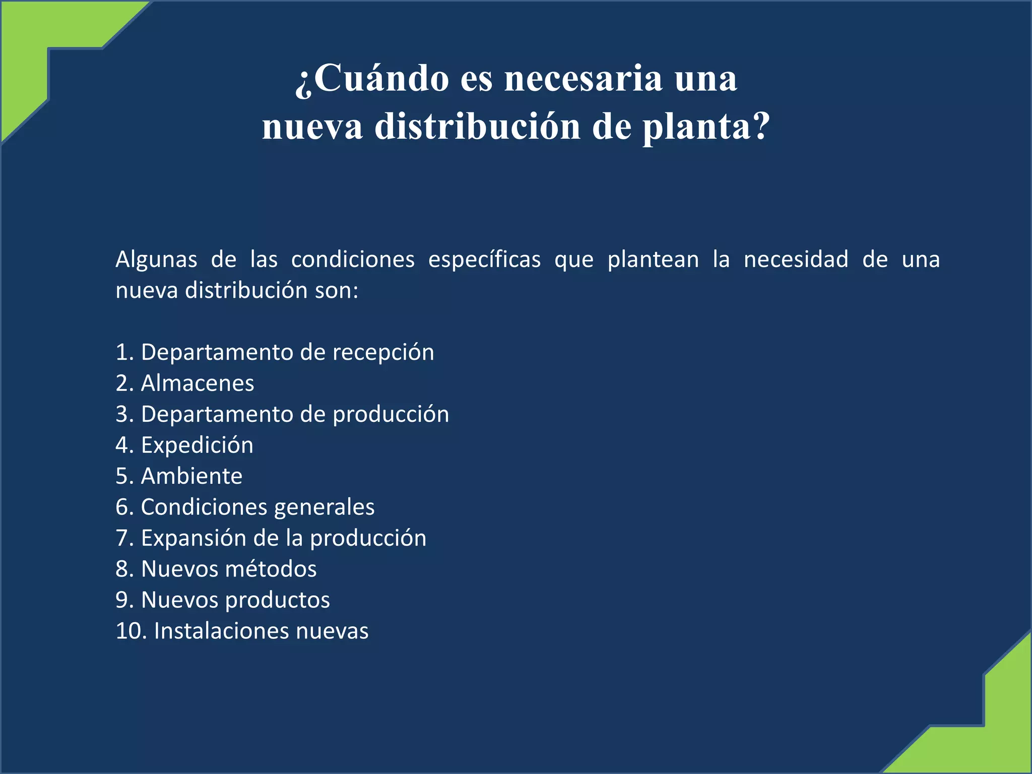 ¿Cuándo es necesaria una
nueva distribución de planta?
Algunas de las condiciones específicas que plantean la necesidad de una
nueva distribución son:
1. Departamento de recepción
2. Almacenes
3. Departamento de producción
4. Expedición
5. Ambiente
6. Condiciones generales
7. Expansión de la producción
8. Nuevos métodos
9. Nuevos productos
10. Instalaciones nuevas
 
