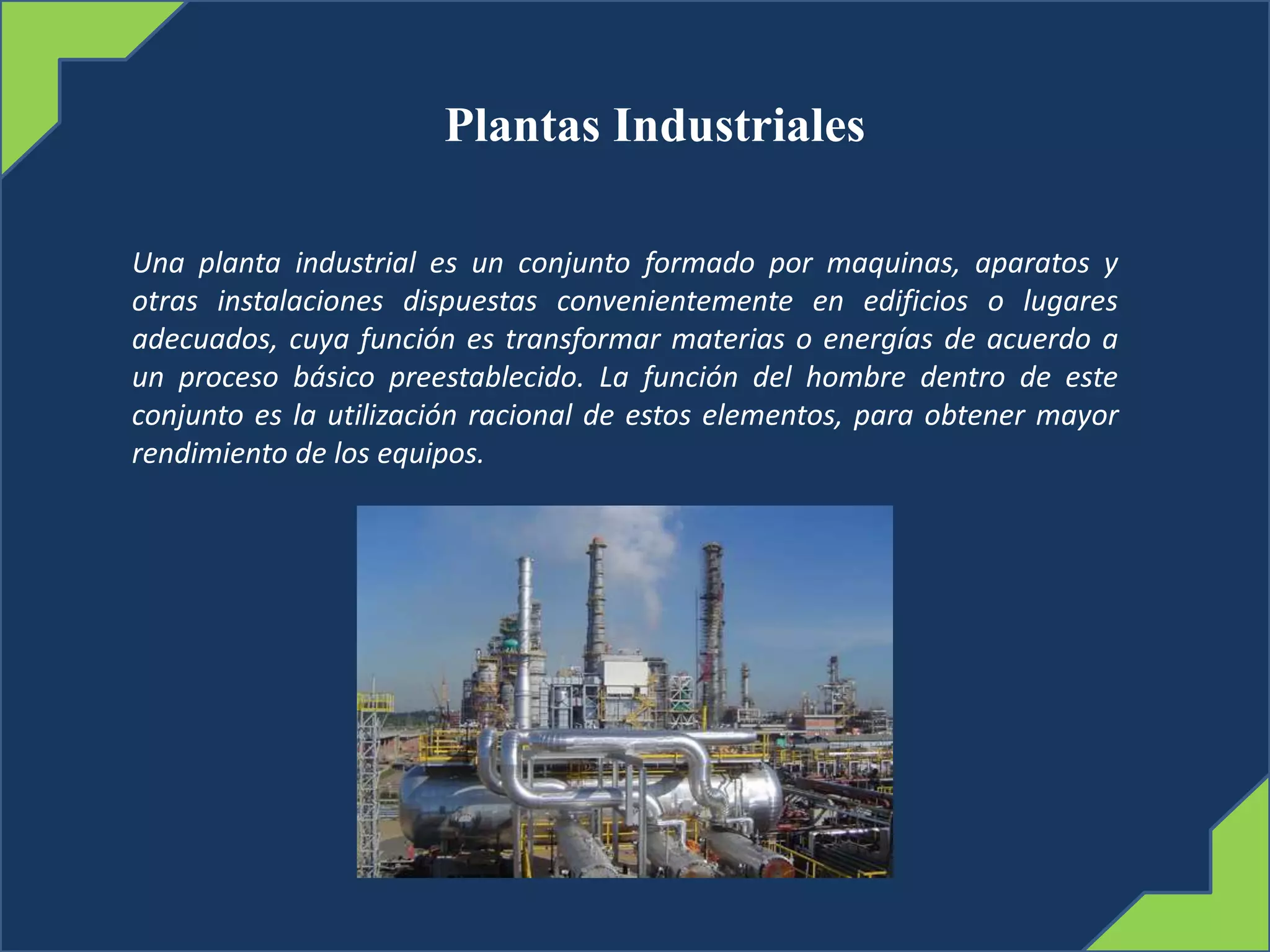 Plantas Industriales
Una planta industrial es un conjunto formado por maquinas, aparatos y
otras instalaciones dispuestas convenientemente en edificios o lugares
adecuados, cuya función es transformar materias o energías de acuerdo a
un proceso básico preestablecido. La función del hombre dentro de este
conjunto es la utilización racional de estos elementos, para obtener mayor
rendimiento de los equipos.
 