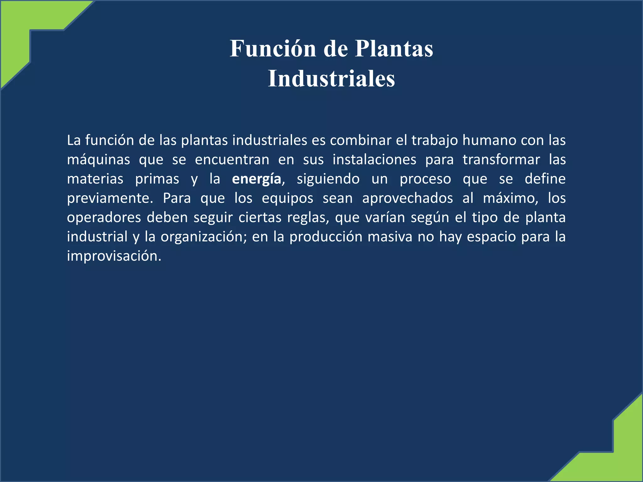 Función de Plantas
Industriales
La función de las plantas industriales es combinar el trabajo humano con las
máquinas que se encuentran en sus instalaciones para transformar las
materias primas y la energía, siguiendo un proceso que se define
previamente. Para que los equipos sean aprovechados al máximo, los
operadores deben seguir ciertas reglas, que varían según el tipo de planta
industrial y la organización; en la producción masiva no hay espacio para la
improvisación.
 
