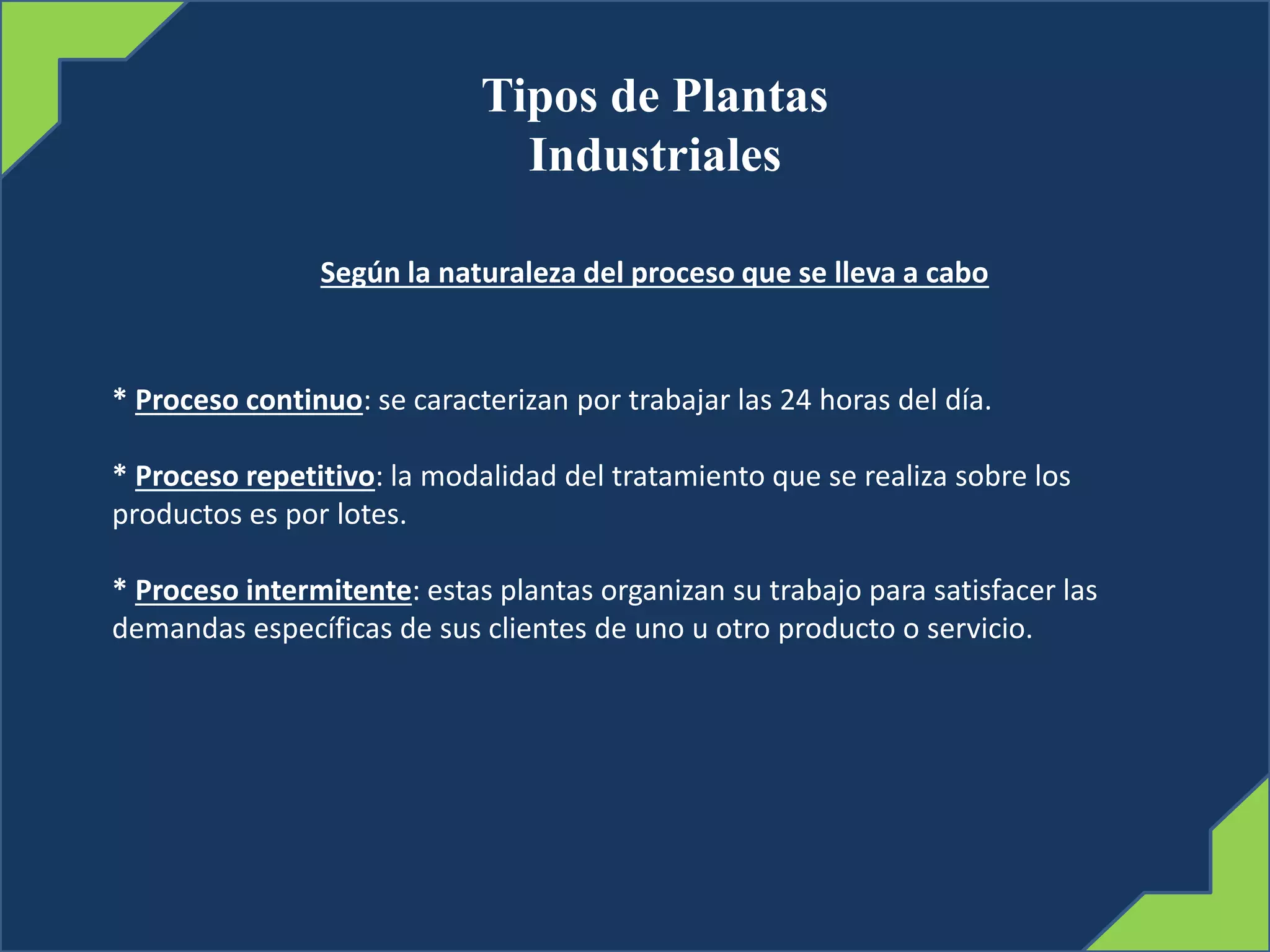 Tipos de Plantas
Industriales
Según la naturaleza del proceso que se lleva a cabo
* Proceso continuo: se caracterizan por trabajar las 24 horas del día.
* Proceso repetitivo: la modalidad del tratamiento que se realiza sobre los
productos es por lotes.
* Proceso intermitente: estas plantas organizan su trabajo para satisfacer las
demandas específicas de sus clientes de uno u otro producto o servicio.
 