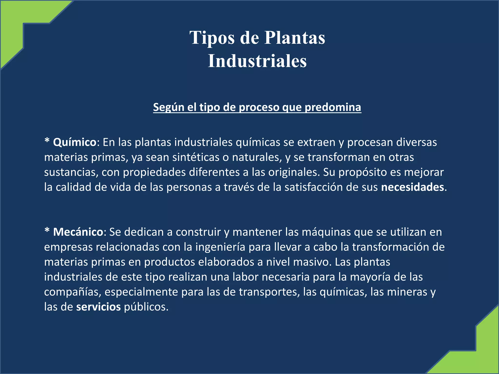 Tipos de Plantas
Industriales
Según el tipo de proceso que predomina
* Químico: En las plantas industriales químicas se extraen y procesan diversas
materias primas, ya sean sintéticas o naturales, y se transforman en otras
sustancias, con propiedades diferentes a las originales. Su propósito es mejorar
la calidad de vida de las personas a través de la satisfacción de sus necesidades.
* Mecánico: Se dedican a construir y mantener las máquinas que se utilizan en
empresas relacionadas con la ingeniería para llevar a cabo la transformación de
materias primas en productos elaborados a nivel masivo. Las plantas
industriales de este tipo realizan una labor necesaria para la mayoría de las
compañías, especialmente para las de transportes, las químicas, las mineras y
las de servicios públicos.
 
