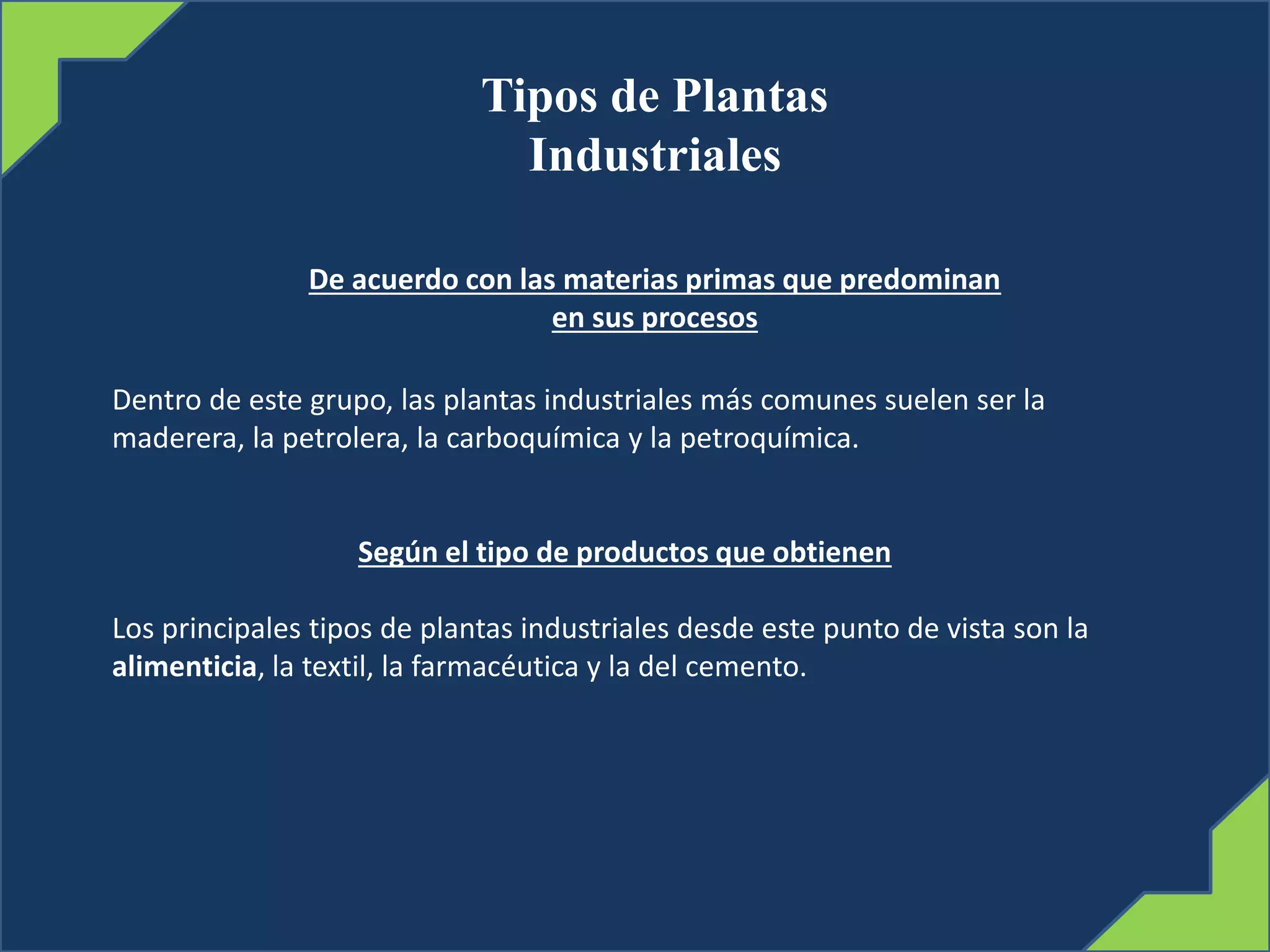 Tipos de Plantas
Industriales
De acuerdo con las materias primas que predominan
en sus procesos
Dentro de este grupo, las plantas industriales más comunes suelen ser la
maderera, la petrolera, la carboquímica y la petroquímica.
Según el tipo de productos que obtienen
Los principales tipos de plantas industriales desde este punto de vista son la
alimenticia, la textil, la farmacéutica y la del cemento.
 