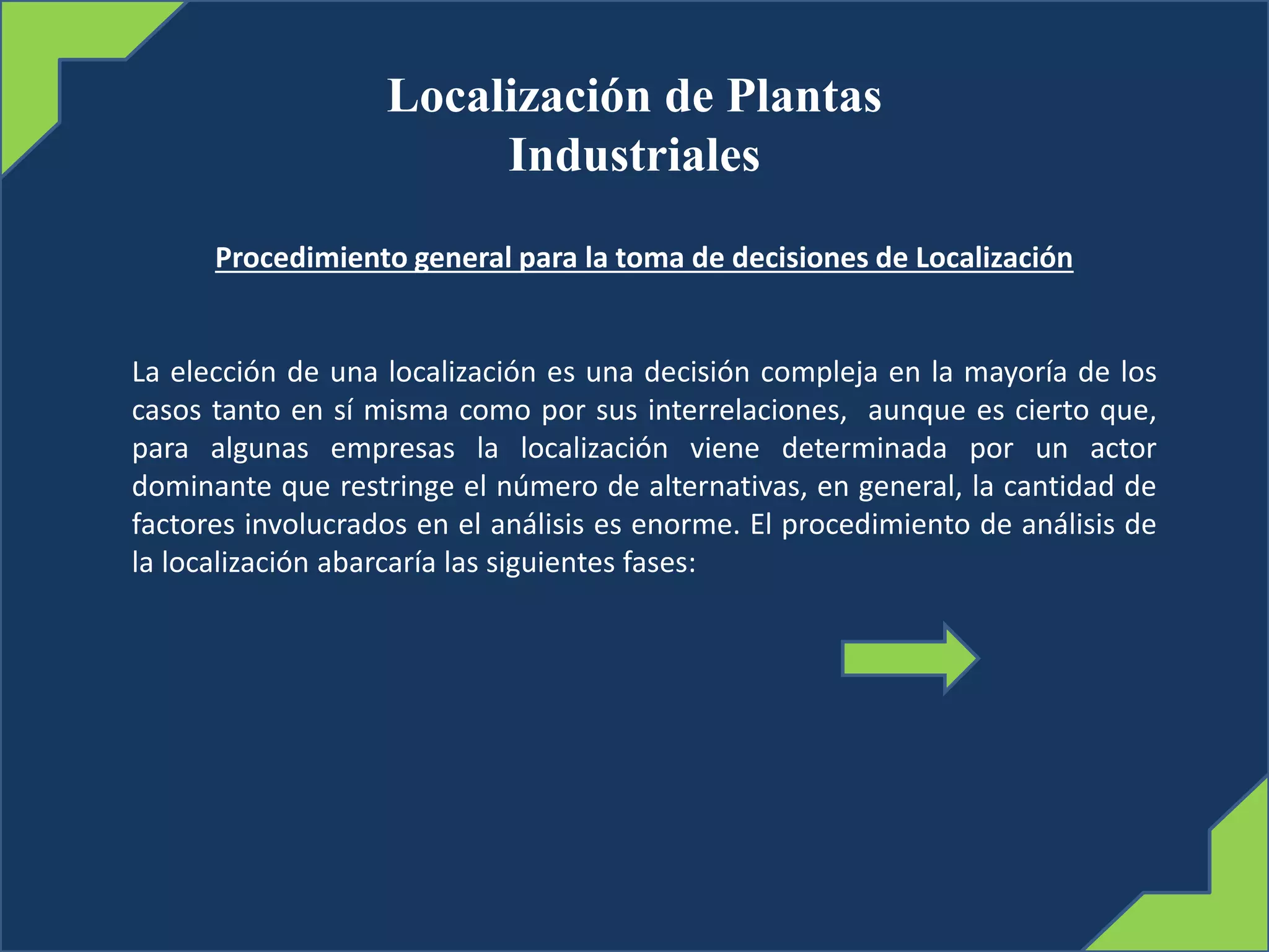 Localización de Plantas
Industriales
Procedimiento general para la toma de decisiones de Localización
La elección de una localización es una decisión compleja en la mayoría de los
casos tanto en sí misma como por sus interrelaciones, aunque es cierto que,
para algunas empresas la localización viene determinada por un actor
dominante que restringe el número de alternativas, en general, la cantidad de
factores involucrados en el análisis es enorme. El procedimiento de análisis de
la localización abarcaría las siguientes fases:
 