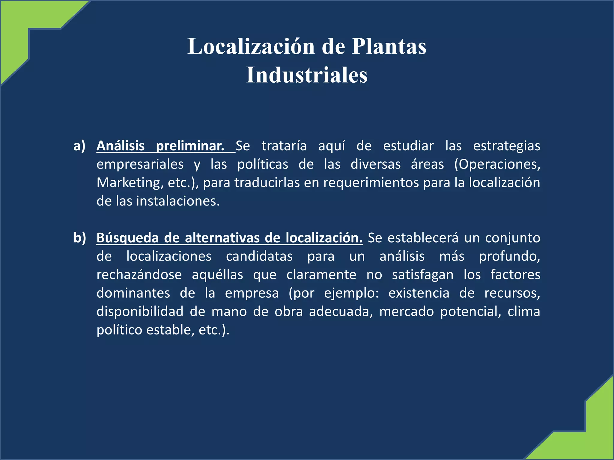 Localización de Plantas
Industriales
a) Análisis preliminar. Se trataría aquí de estudiar las estrategias
empresariales y las políticas de las diversas áreas (Operaciones,
Marketing, etc.), para traducirlas en requerimientos para la localización
de las instalaciones.
b) Búsqueda de alternativas de localización. Se establecerá un conjunto
de localizaciones candidatas para un análisis más profundo,
rechazándose aquéllas que claramente no satisfagan los factores
dominantes de la empresa (por ejemplo: existencia de recursos,
disponibilidad de mano de obra adecuada, mercado potencial, clima
político estable, etc.).
 