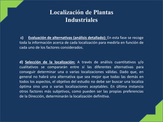 Localización de Plantas
Industriales
c) Evaluación de alternativas (análisis detallado): En esta fase se recoge
toda la información acerca de cada localización para medirla en función de
cada uno de los factores considerados.
d) Selección de la localización: A través de análisis cuantitativos y/o
cualitativos se compararán entre sí las diferentes alternativas para
conseguir determinar una o varias localizaciones válidas. Dado que, en
general no habrá una alternativa que sea mejor que todas las demás en
todos los aspectos, el objetivo del estudio no debe ser buscar una localiza
óptima sino una o varias localizaciones aceptables. En última instancia
otros factores más subjetivos, como pueden ser las propias preferencias
de la Dirección, determinarán la localización definitiva.
 