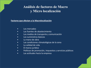 Análisis de factores de Macro
y Micro localización
Factores que afectan a la Macrolocalización
• Los mercados
• Las fuentes de abastecimiento
• Los medios de transporte y comunicación
• Los suministros básicos
• La mano de obra
• Las condiciones climatológicas de la zona
• La calidad de vida
• El marco jurídico
• Políticas de promoción, impuestos y servicios públicos
• Las actitudes hacia la empresa
 