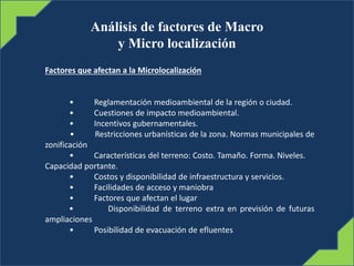 Análisis de factores de Macro
y Micro localización
Factores que afectan a la Microlocalización
• Reglamentación medioambiental de la región o ciudad.
• Cuestiones de impacto medioambiental.
• Incentivos gubernamentales.
• Restricciones urbanísticas de la zona. Normas municipales de
zonificación
• Características del terreno: Costo. Tamaño. Forma. Niveles.
Capacidad portante.
• Costos y disponibilidad de infraestructura y servicios.
• Facilidades de acceso y maniobra
• Factores que afectan el lugar
• Disponibilidad de terreno extra en previsión de futuras
ampliaciones
• Posibilidad de evacuación de efluentes
 