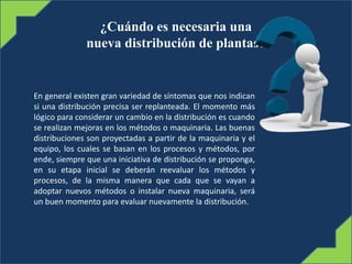 ¿Cuándo es necesaria una
nueva distribución de plantas?
En general existen gran variedad de síntomas que nos indican
si una distribución precisa ser replanteada. El momento más
lógico para considerar un cambio en la distribución es cuando
se realizan mejoras en los métodos o maquinaria. Las buenas
distribuciones son proyectadas a partir de la maquinaria y el
equipo, los cuales se basan en los procesos y métodos, por
ende, siempre que una iniciativa de distribución se proponga,
en su etapa inicial se deberán reevaluar los métodos y
procesos, de la misma manera que cada que se vayan a
adoptar nuevos métodos o instalar nueva maquinaria, será
un buen momento para evaluar nuevamente la distribución.
 