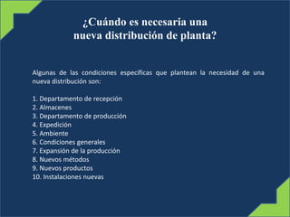 ¿Cuándo es necesaria una
nueva distribución de planta?
Algunas de las condiciones específicas que plantean la necesidad de una
nueva distribución son:
1. Departamento de recepción
2. Almacenes
3. Departamento de producción
4. Expedición
5. Ambiente
6. Condiciones generales
7. Expansión de la producción
8. Nuevos métodos
9. Nuevos productos
10. Instalaciones nuevas
 
