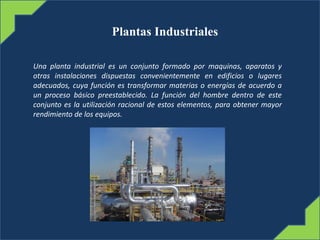 Plantas Industriales
Una planta industrial es un conjunto formado por maquinas, aparatos y
otras instalaciones dispuestas convenientemente en edificios o lugares
adecuados, cuya función es transformar materias o energías de acuerdo a
un proceso básico preestablecido. La función del hombre dentro de este
conjunto es la utilización racional de estos elementos, para obtener mayor
rendimiento de los equipos.
 