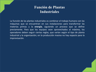 Función de Plantas
Industriales
La función de las plantas industriales es combinar el trabajo humano con las
máquinas que se encuentran en sus instalaciones para transformar las
materias primas y la energía, siguiendo un proceso que se define
previamente. Para que los equipos sean aprovechados al máximo, los
operadores deben seguir ciertas reglas, que varían según el tipo de planta
industrial y la organización; en la producción masiva no hay espacio para la
improvisación.
 