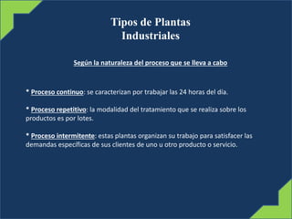 Tipos de Plantas
Industriales
Según la naturaleza del proceso que se lleva a cabo
* Proceso continuo: se caracterizan por trabajar las 24 horas del día.
* Proceso repetitivo: la modalidad del tratamiento que se realiza sobre los
productos es por lotes.
* Proceso intermitente: estas plantas organizan su trabajo para satisfacer las
demandas específicas de sus clientes de uno u otro producto o servicio.
 