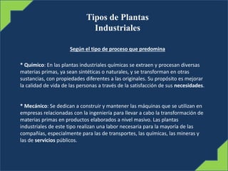 Tipos de Plantas
Industriales
Según el tipo de proceso que predomina
* Químico: En las plantas industriales químicas se extraen y procesan diversas
materias primas, ya sean sintéticas o naturales, y se transforman en otras
sustancias, con propiedades diferentes a las originales. Su propósito es mejorar
la calidad de vida de las personas a través de la satisfacción de sus necesidades.
* Mecánico: Se dedican a construir y mantener las máquinas que se utilizan en
empresas relacionadas con la ingeniería para llevar a cabo la transformación de
materias primas en productos elaborados a nivel masivo. Las plantas
industriales de este tipo realizan una labor necesaria para la mayoría de las
compañías, especialmente para las de transportes, las químicas, las mineras y
las de servicios públicos.
 