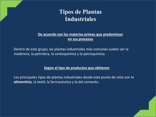 Tipos de Plantas
Industriales
De acuerdo con las materias primas que predominan
en sus procesos
Dentro de este grupo, las plantas industriales más comunes suelen ser la
maderera, la petrolera, la carboquímica y la petroquímica.
Según el tipo de productos que obtienen
Los principales tipos de plantas industriales desde este punto de vista son la
alimenticia, la textil, la farmacéutica y la del cemento.
 
