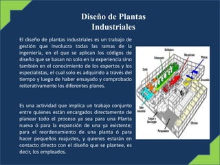 Diseño de Plantas
Industriales
El diseño de plantas industriales es un trabajo de
gestión que involucra todas las ramas de la
ingeniería, en el que se aplican los códigos de
diseño que se basan no solo en la experiencia sino
también en el conocimiento de los expertos y los
especialistas, el cual solo es adquirido a través del
tiempo y luego de haber ensayado y comprobado
reiterativamente los diferentes planes.
Es una actividad que implica un trabajo conjunto
entre quienes están encargados directamente de
planear todo el proceso ya sea para una Planta
nueva ó para la expansión de una ya existente;
para el reordenamiento de una planta ó para
hacer pequeños reajustes, y quienes estarán en
contacto directo con el diseño que se plantee, es
decir, los empleados.
 