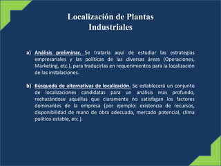 Localización de Plantas
Industriales
a) Análisis preliminar. Se trataría aquí de estudiar las estrategias
empresariales y las políticas de las diversas áreas (Operaciones,
Marketing, etc.), para traducirlas en requerimientos para la localización
de las instalaciones.
b) Búsqueda de alternativas de localización. Se establecerá un conjunto
de localizaciones candidatas para un análisis más profundo,
rechazándose aquéllas que claramente no satisfagan los factores
dominantes de la empresa (por ejemplo: existencia de recursos,
disponibilidad de mano de obra adecuada, mercado potencial, clima
político estable, etc.).
 